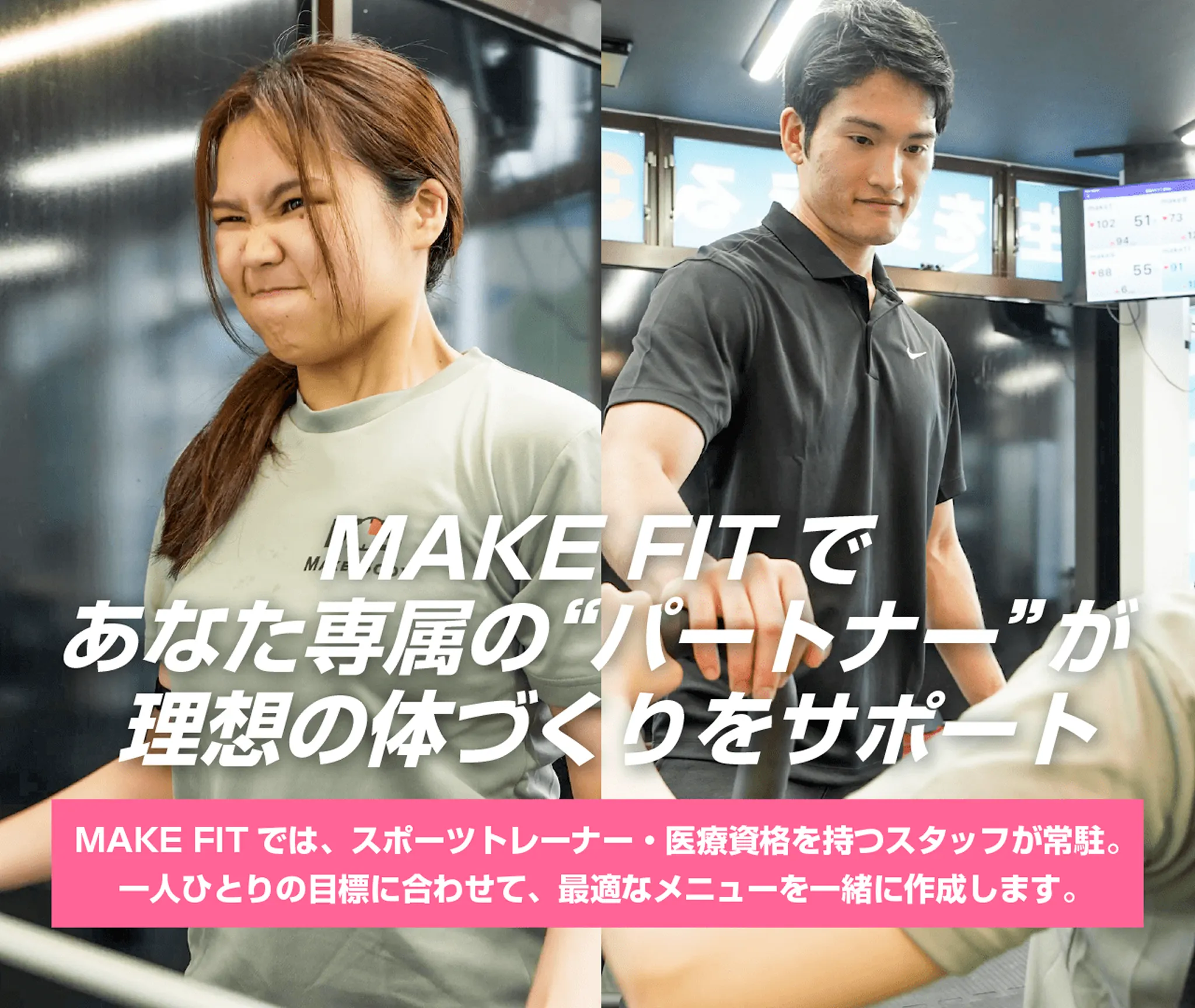 メイクフィットであなた専属のパートナーが理想の体づくりをサポート、メイクフィットでは、スポーツトレーナー・医療資格をもつスタッフが常駐。一人ひとりの目標に合わせて、最適なメニューを一緒に作成します。
